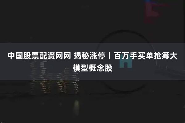 中国股票配资网网 揭秘涨停丨百万手买单抢筹大模型概念股