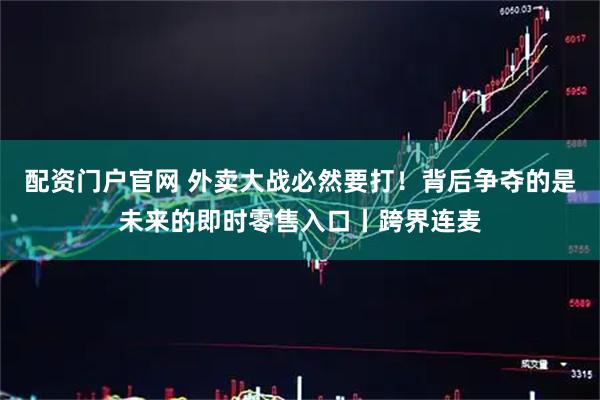 配资门户官网 外卖大战必然要打！背后争夺的是未来的即时零售入口丨跨界连麦