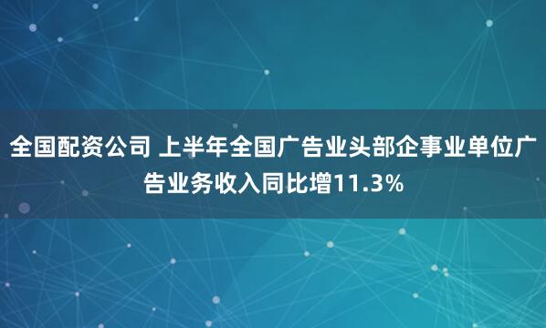 全国配资公司 上半年全国广告业头部企事业单位广告业务收入同比增11.3%
