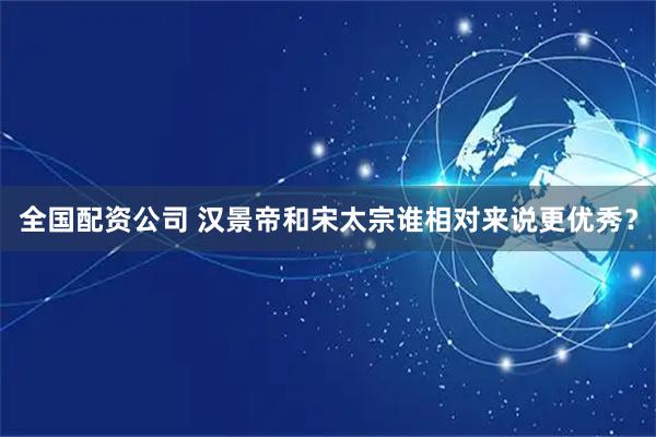 全国配资公司 汉景帝和宋太宗谁相对来说更优秀？