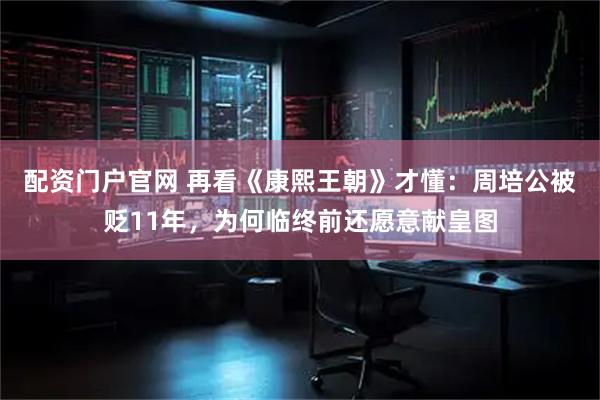 配资门户官网 再看《康熙王朝》才懂：周培公被贬11年，为何临终前还愿意献皇图