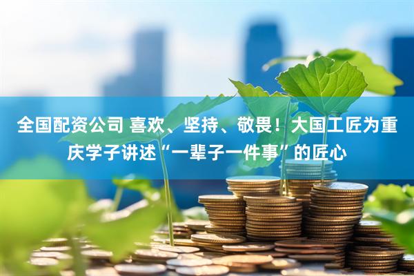 全国配资公司 喜欢、坚持、敬畏！大国工匠为重庆学子讲述“一辈子一件事”的匠心